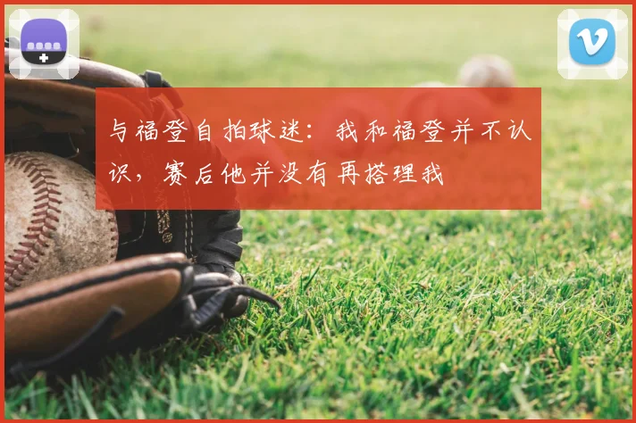 与福登自拍球迷：我和福登并不认识，赛后他并没有再搭理我