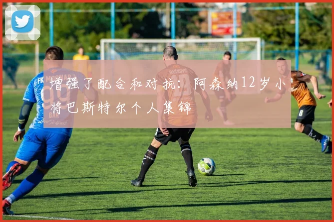 增强了配合和对抗：阿森纳12岁小将巴斯特尔个人集锦