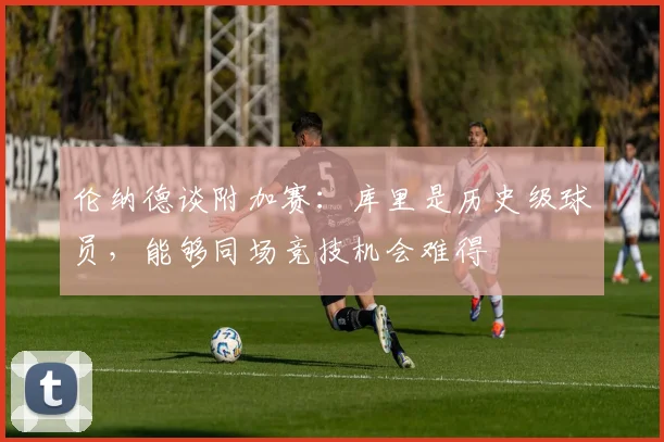 伦纳德谈附加赛：库里是历史级球员，能够同场竞技机会难得