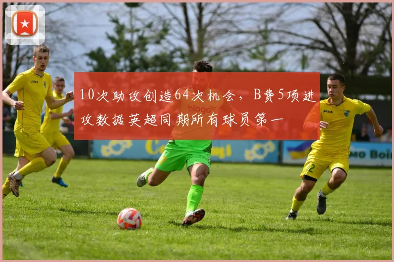 10次助攻创造64次机会，B费5项进攻数据英超同期所有球员第一