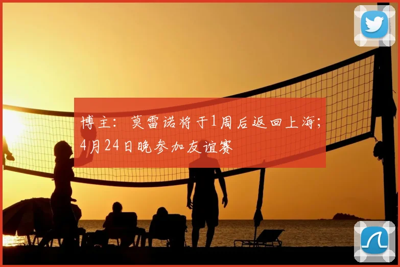 博主：莫雷诺将于1周后返回上海；4月24日晚参加友谊赛