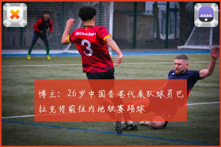 博主：26岁中国香港代表队球员巴拉克将前往内地联赛踢球