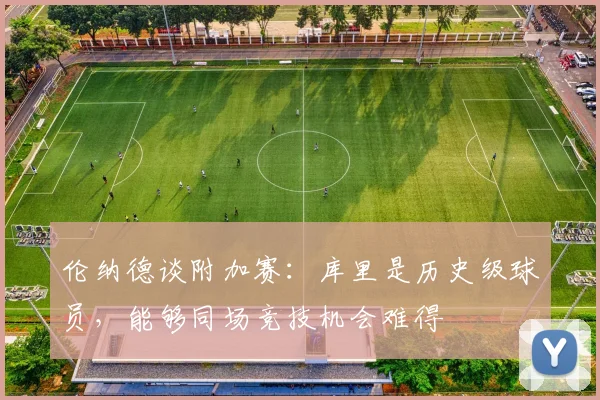 伦纳德谈附加赛：库里是历史级球员，能够同场竞技机会难得