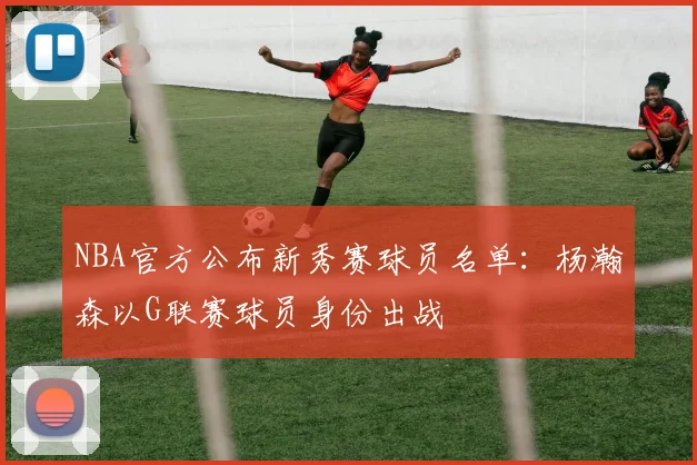 NBA官方公布新秀赛球员名单：杨瀚森以G联赛球员身份出战