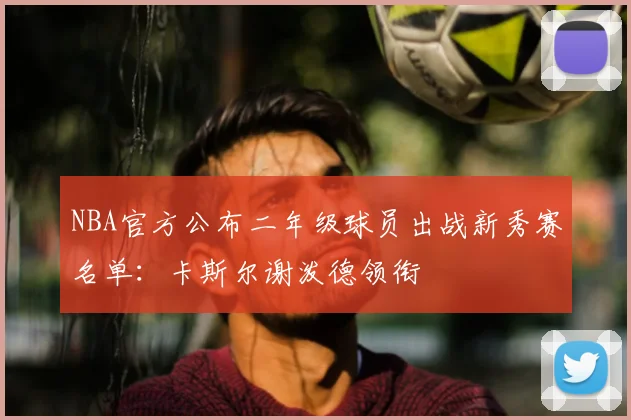 NBA官方公布二年级球员出战新秀赛名单：卡斯尔谢泼德领衔