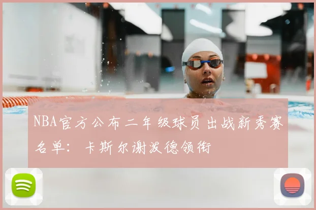 NBA官方公布二年级球员出战新秀赛名单：卡斯尔谢泼德领衔