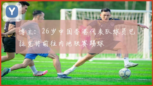 博主：26岁中国香港代表队球员巴拉克将前往内地联赛踢球