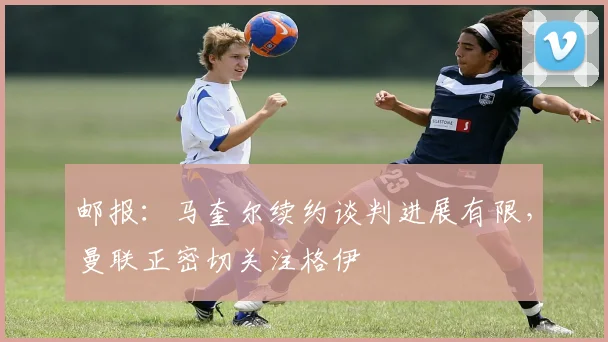 邮报：马奎尔续约谈判进展有限，曼联正密切关注格伊