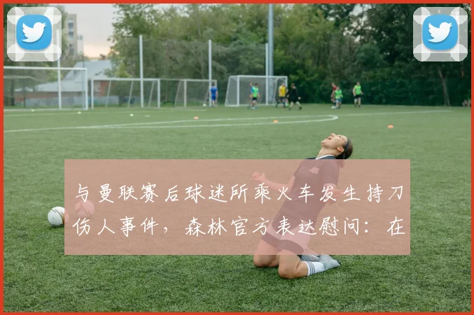 与曼联赛后球迷所乘火车发生持刀伤人事件，森林官方表达慰问：在危机中传递关怀与责任