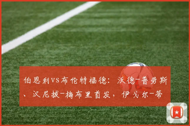 伯恩利vs布伦特福德：沃德-普劳斯、汉尼拔-梅布里首发，伊戈尔-蒂亚戈、达姆斯高出战